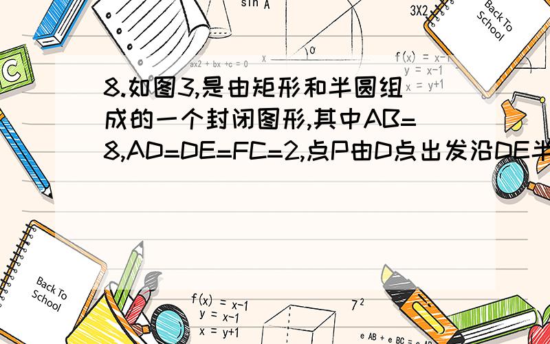 8.如图3,是由矩形和半圆组成的一个封闭图形,其中AB=8,AD=DE=FC=2,点P由D点出发沿DE半圆FC运动,到达C点停止运动.设AP的长为x,△ABP的面积为y,则下列图象中,能表示y与x的函数关系的图象大致是