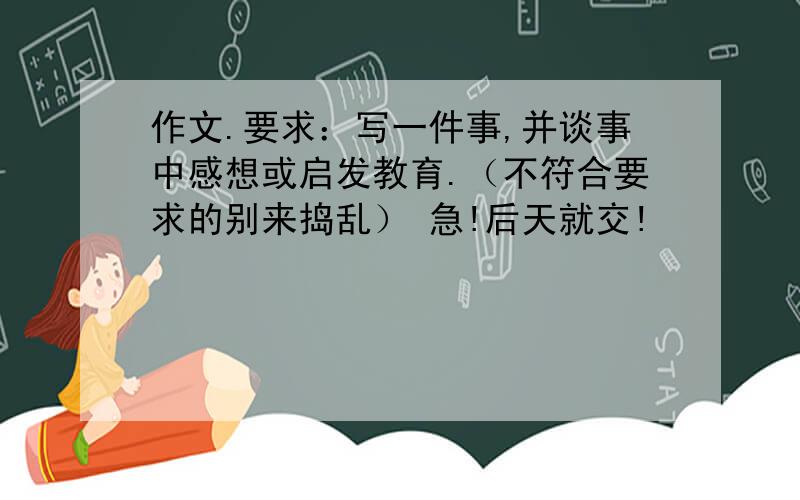 作文.要求：写一件事,并谈事中感想或启发教育.（不符合要求的别来捣乱） 急!后天就交!