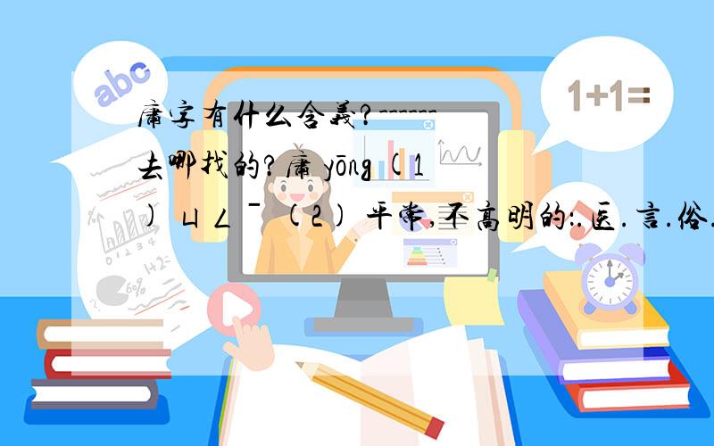 庸字有什么含义?------去哪找的?庸 yōng (1) ㄩㄥˉ (2) 平常,不高明的：.医.言.俗.人..主（平庸或昏庸的君主）.夫.暗（平凡,愚昧）.碌碌（没有志气,没有作为）.(3) 需要：细述.讳言.(4) 岂,怎么