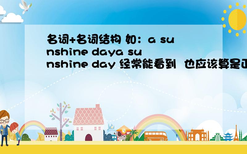 名词+名词结构 如：a sunshine daya sunshine day 经常能看到  也应该算是正确的语法吧? 那这样的名词+名词的结构 还有那些呢?能做一下具体的解释吗?这么说吧 a day of sunshine是否相当于a sunshine day ?