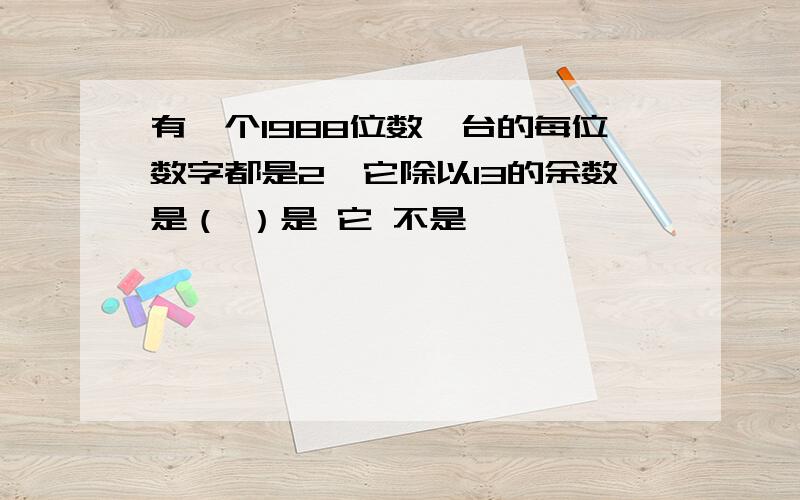 有一个1988位数,台的每位数字都是2,它除以13的余数是（ ）是 它 不是