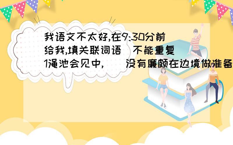 我语文不太好,在9:30分前给我,填关联词语（不能重复）1渑池会见中,（）没有廉颇在边境做准备,赵王（）不能安然回国.2（）秦王不敢把赵王怎么样,（）他知道廉颇已做好了准备.3（）廉颇