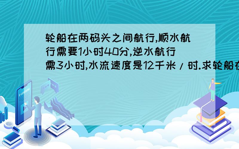 轮船在两码头之间航行,顺水航行需要1小时40分,逆水航行需3小时,水流速度是12千米/时.求轮船在静水的速度.