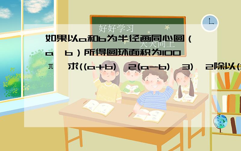 如果以a和b为半径画同心圆（a>b）所得圆环面积为100π,求((a+b)^2(a-b)^3)^2除以(3(a+b)(a-b)^2)^2的值如果分别以a和b为半径画同心圆（a>b）所得的圆环面积为100π,求代数式((a+b)^2(a-b)^3)^2除以(3(a+b)(a-b)^