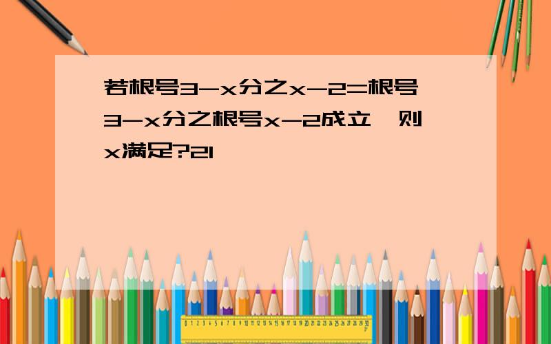 若根号3-x分之x-2=根号3-x分之根号x-2成立,则x满足?21