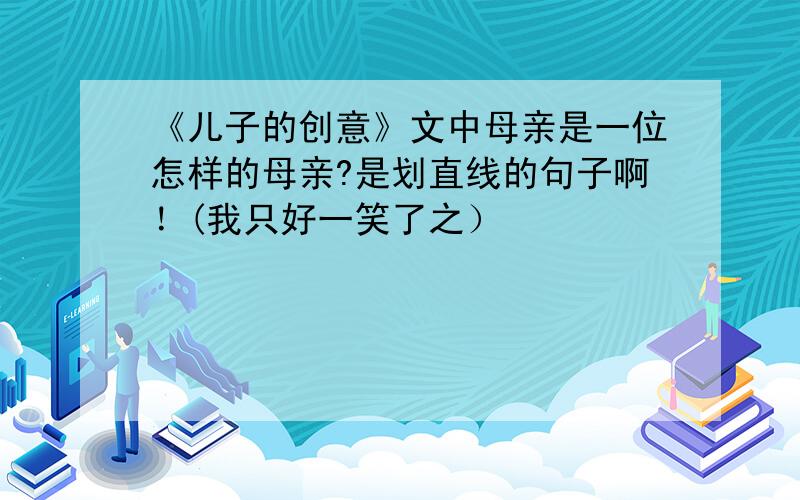 《儿子的创意》文中母亲是一位怎样的母亲?是划直线的句子啊！(我只好一笑了之）