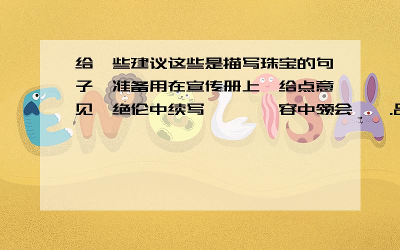 给一些建议这些是描写珠宝的句子,准备用在宣传册上,给点意见,绝伦中续写璀璨,雍容中领会旖旎.品涵时间玲珑之奢,眷恋殿庭涟漪之侈.绝伦中续写璀璨,雍容中领会袅娜.品涵时间玲珑之呢,眷