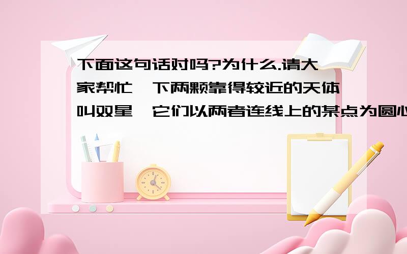 下面这句话对吗?为什么.请大家帮忙一下两颗靠得较近的天体叫双星,它们以两者连线上的某点为圆心做匀速圆周运动,这样它们就不会因万有引力的作用而吸引在一起,他们做圆周运动的线速