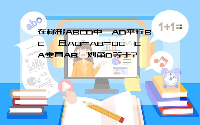 在梯形ABCD中,AD平行BC ,且AD=AB=DC,CA垂直AB,则角D等于?