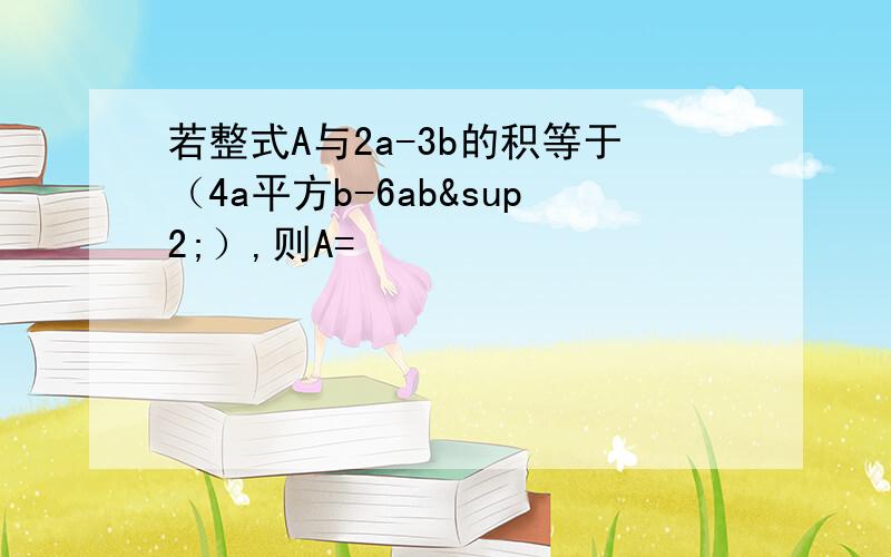 若整式A与2a-3b的积等于（4a平方b-6ab²）,则A=