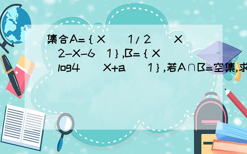 集合A=｛X|（1/2）^X^2-X-6〈1｝,B=｛X|log4^（X+a）〈1｝,若A∩B=空集,求实数a的取值范围