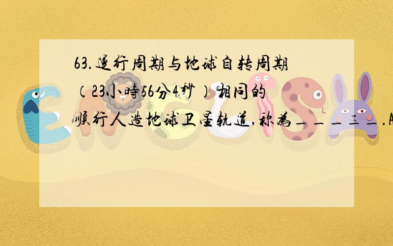 63.运行周期与地球自转周期（23小时56分4秒）相同的顺行人造地球卫星轨道,称为_____.A.环月轨道 B.极轨道 C.地球同步轨道