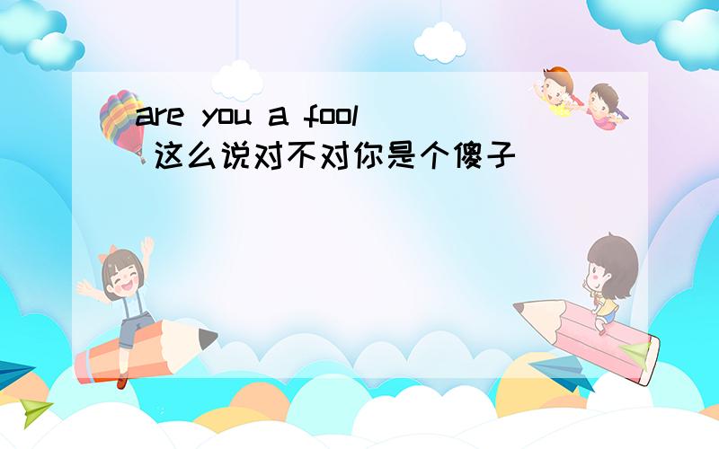 are you a fool 这么说对不对你是个傻子