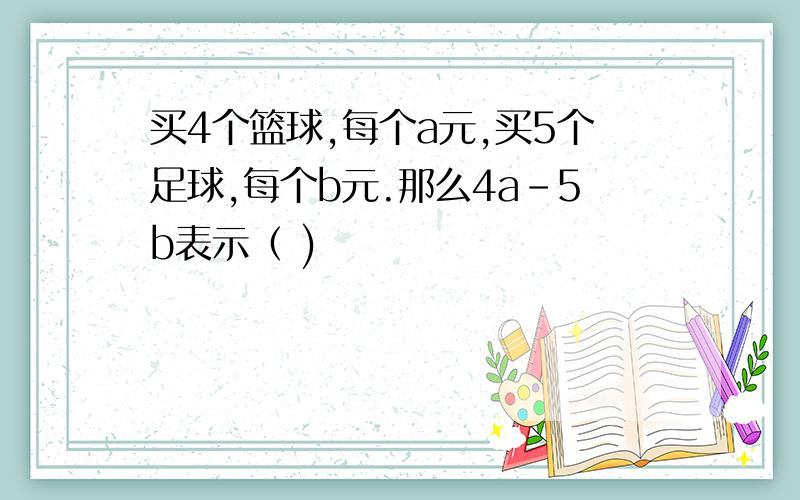 买4个篮球,每个a元,买5个足球,每个b元.那么4a-5b表示（ )