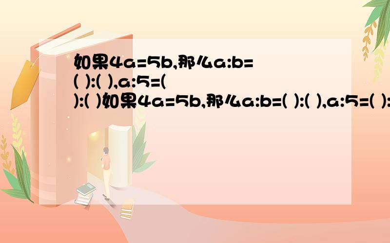 如果4a=5b,那么a:b=( ):( ),a:5=( ):( )如果4a=5b,那么a:b=( ):( ),a:5=( ):( ).