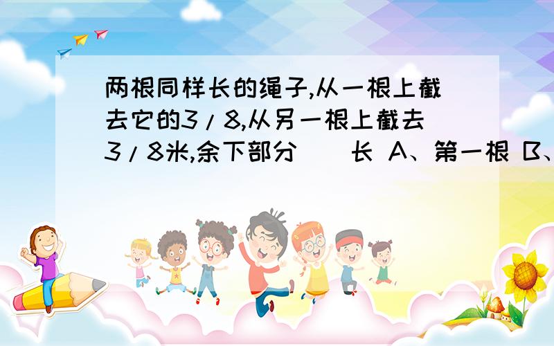 两根同样长的绳子,从一根上截去它的3/8,从另一根上截去3/8米,余下部分()长 A、第一根 B、第二根 C、无法比