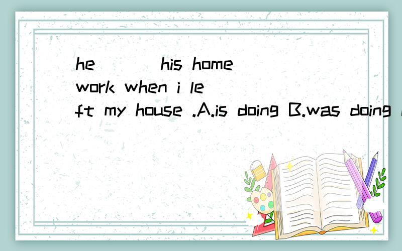 he___ his homework when i left my house .A.is doing B.was doing C.did D.does