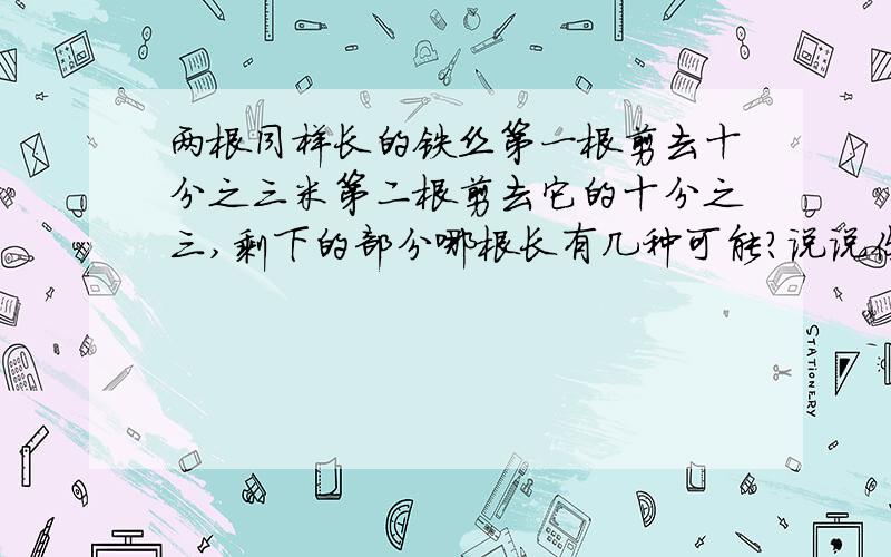 两根同样长的铁丝第一根剪去十分之三米第二根剪去它的十分之三,剩下的部分哪根长有几种可能?说说你的想请一一列举,写清楚!