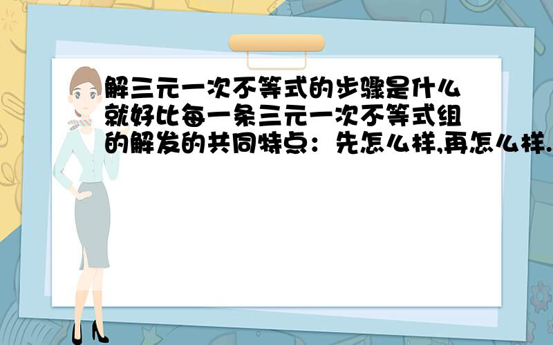 解三元一次不等式的步骤是什么就好比每一条三元一次不等式组的解发的共同特点：先怎么样,再怎么样.