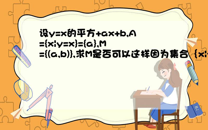 设y=x的平方+ax+b,A={x|y=x}={a},M={(a,b)},求M是否可以这样因为集合｛x|y=x｝与｛a｝相等,所以a=x=y,原函数可以是x的平方+x的平方+b=x,即2*x的平方-x+b=0,根据b的平方-4ac=0,得b=1/4,a=1/8.但原题答案为a=1/3,b=1