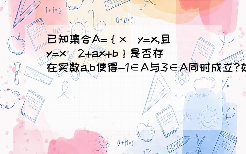 已知集合A=｛x|y=x,且y=x^2+ax+b｝是否存在实数a,b使得-1∈A与3∈A同时成立?如果存在,求出a,b的值；否则说出理由.∵A=｛x|y=x,且y=x^2+ax+b｝,即A=｛x|x+x^2+ax+b｝=｛x|x^2+(a-1)x+b=0｝.又∵-1∈A,3∈A,即-1,3是