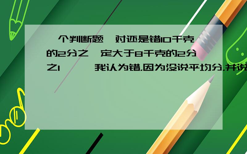 一个判断题,对还是错10千克的2分之一定大于8千克的2分之1 【 】我认为错，因为没说平均分，并说说没平均分对吗？为什么