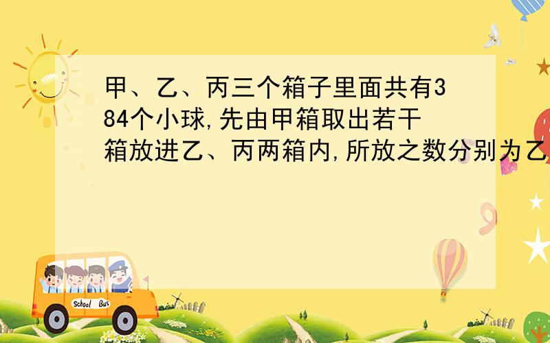 甲、乙、丙三个箱子里面共有384个小球,先由甲箱取出若干箱放进乙、丙两箱内,所放之数分别为乙、丙原有之数,继而由乙箱取出若干放进甲、丙两箱内,最后由丙箱取出若干放进甲、乙两箱内