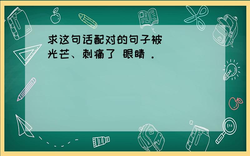 求这句话配对的句子被 沵旳 光芒、刺痛了 眼睛 .