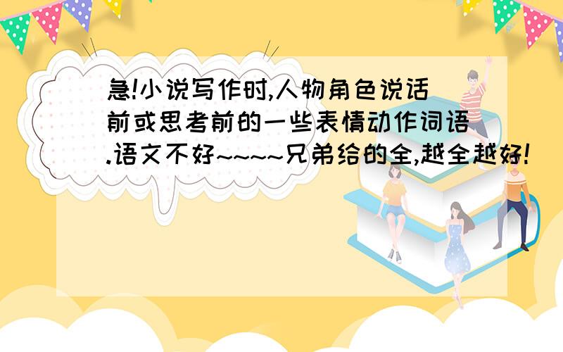 急!小说写作时,人物角色说话前或思考前的一些表情动作词语.语文不好~~~~兄弟给的全,越全越好!