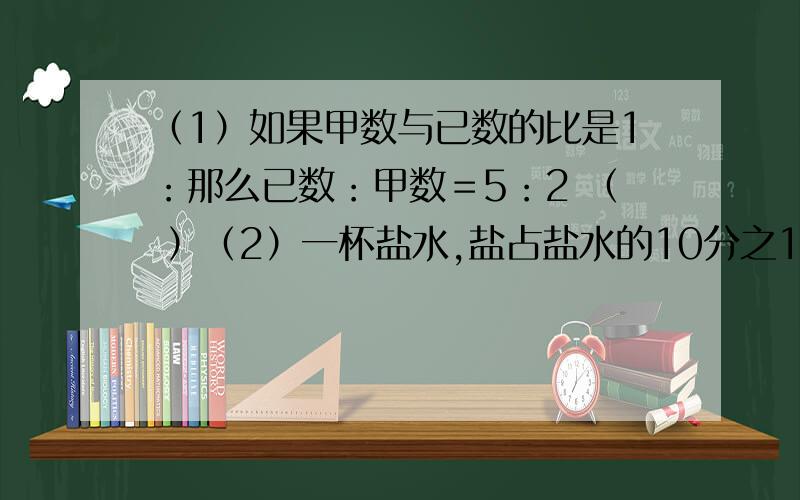 （1）如果甲数与已数的比是1：那么已数：甲数＝5：2 （ ）（2）一杯盐水,盐占盐水的10分之1,盐和盐水的比是1：9 （ ）（3）小英买5本练习本用1.50元,练习本的总价与本数的比是1.50：5（ ）