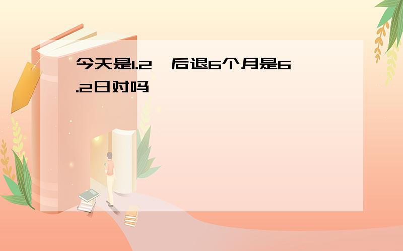 今天是1.2,后退6个月是6.2日对吗