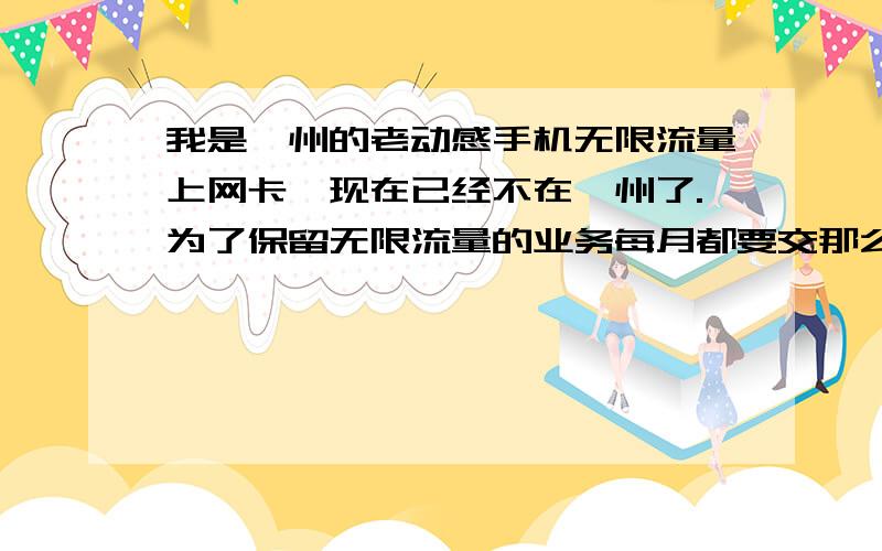 我是泸州的老动感手机无限流量上网卡,现在已经不在泸州了.为了保留无限流量的业务每月都要交那么多月租我觉得很划不着,我想问一下月租最少的业务但是又能保留无限流量上网业务的是