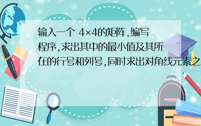 输入一个 4×4的矩阵,编写程序,求出其中的最小值及其所在的行号和列号,同时求出对角线元素之和.用C程序