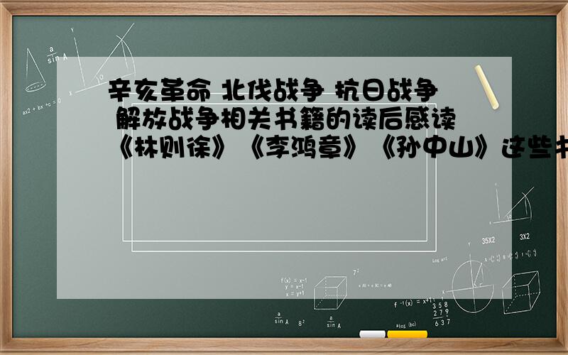 辛亥革命 北伐战争 抗日战争 解放战争相关书籍的读后感读《林则徐》《李鸿章》《孙中山》这些书也可以；或者《甲午风云》 《地道战》《大决战》这些电影的观后感.