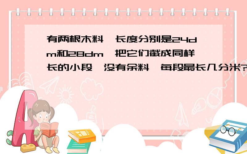 有两根木料,长度分别是24dm和28dm,把它们截成同样长的小段,没有余料,每段最长几分米?共截成多少段?