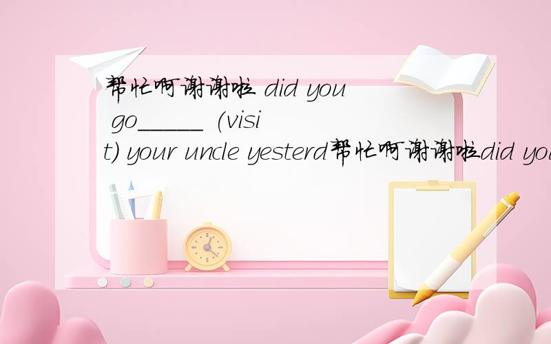 帮忙啊谢谢啦 did you go_____ (visit) your uncle yesterd帮忙啊谢谢啦did you go_____ (visit) your uncle yesterday