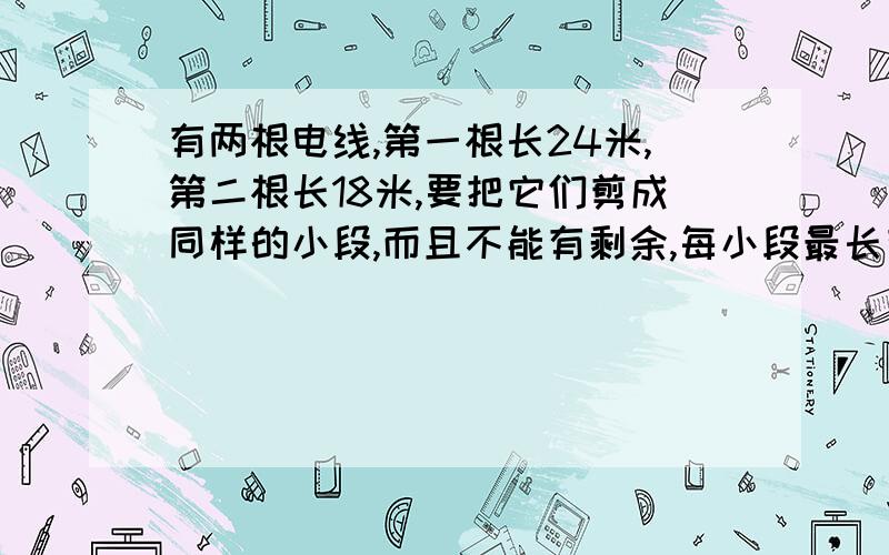 有两根电线,第一根长24米,第二根长18米,要把它们剪成同样的小段,而且不能有剩余,每小段最长有多少米一共能剪几段?急,明天要交.要算式.