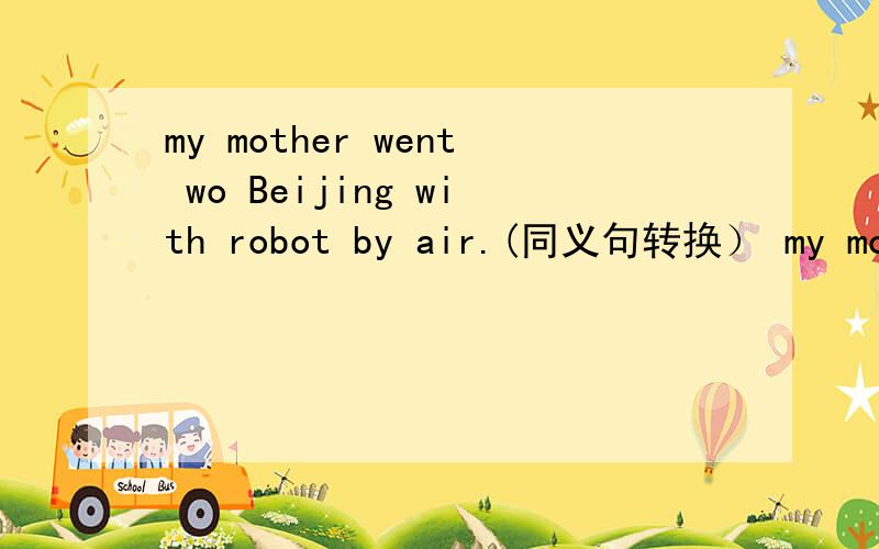 my mother went wo Beijing with robot by air.(同义句转换） my mother ____ ____ Beijing with robot.