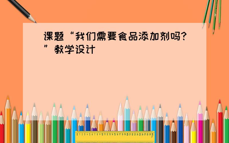 课题“我们需要食品添加剂吗?”教学设计