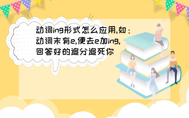 动词ing形式怎么应用,如：动词末有e,便去e加ing,回答好的追分追死你