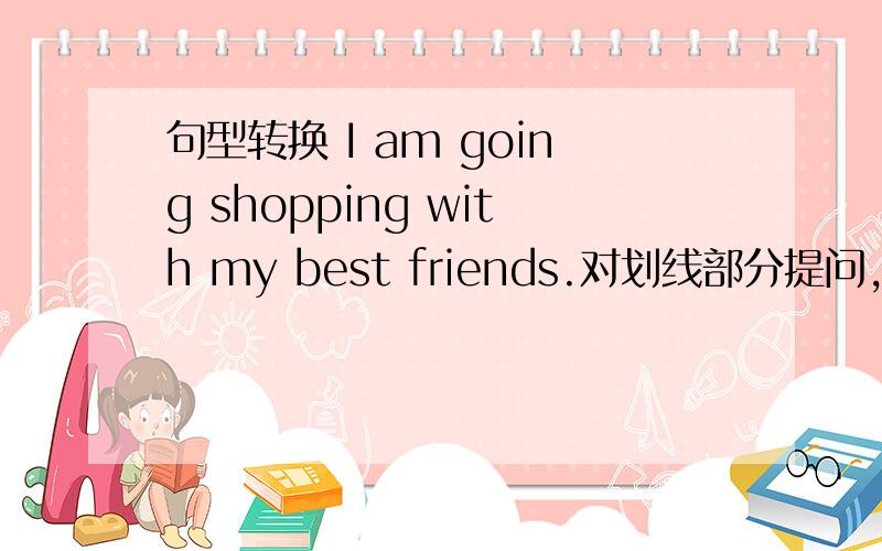 句型转换 I am going shopping with my best friends.对划线部分提问,划线部分是am going shopping＿＿ ＿＿you ＿＿with your best friend?