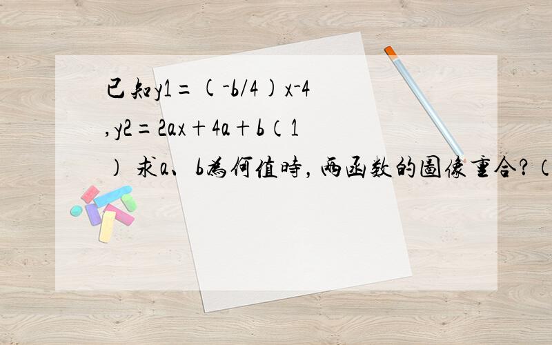 已知y1=(-b/4)x-4,y2=2ax+4a+b（1） 求a、b为何值时，两函数的图像重合？（2） 如果两直线相交于点（-1，3），求a、b的值