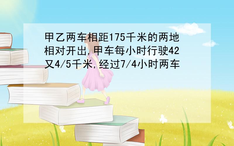 甲乙两车相距175千米的两地相对开岀,甲车每小时行驶42又4/5千米,经过7/4小时两车