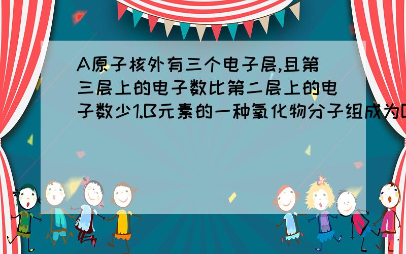 A原子核外有三个电子层,且第三层上的电子数比第二层上的电子数少1.B元素的一种氧化物分子组成为BO3,其中B元素与氧元素的质量之比为2：3,且原子核内质子数与中子数相等.C2—和D+的电子层