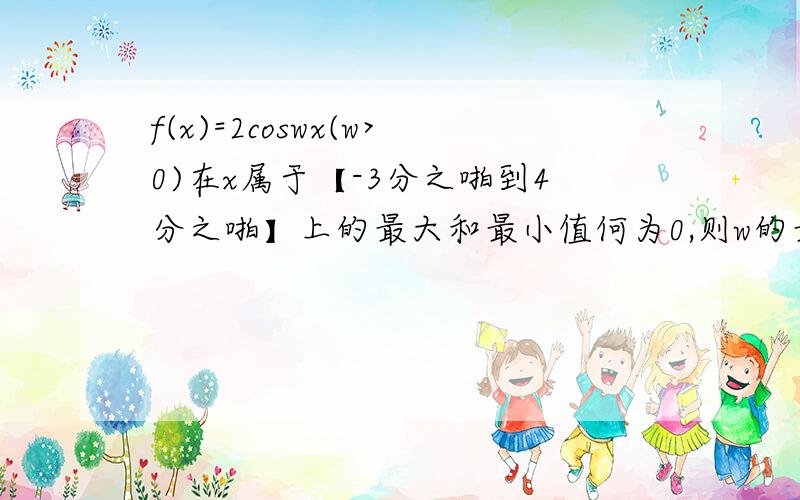 f(x)=2coswx(w>0)在x属于【-3分之啪到4分之啪】上的最大和最小值何为0,则w的最小值?最大值和最小值的和为0.