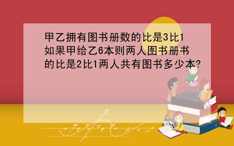 甲乙拥有图书册数的比是3比1如果甲给乙6本则两人图书册书的比是2比1两人共有图书多少本?