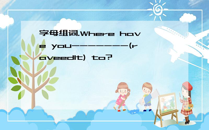 字母组词.Where have you-------(raveedlt) to?