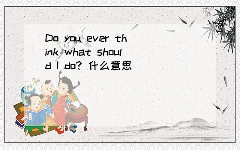 Do you ever think what should I do? 什么意思