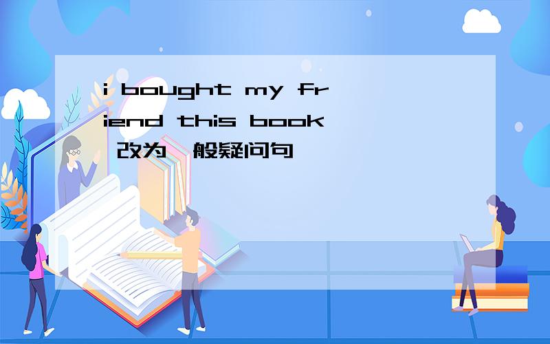 i bought my friend this book 改为一般疑问句
