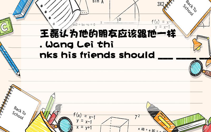王磊认为他的朋友应该跟他一样. Wang Lei thinks his friends should ___ ____ ___ ____ him.